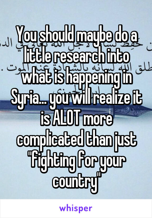 You should maybe do a little research into what is happening in Syria... you will realize it is ALOT more complicated than just "fighting for your country"