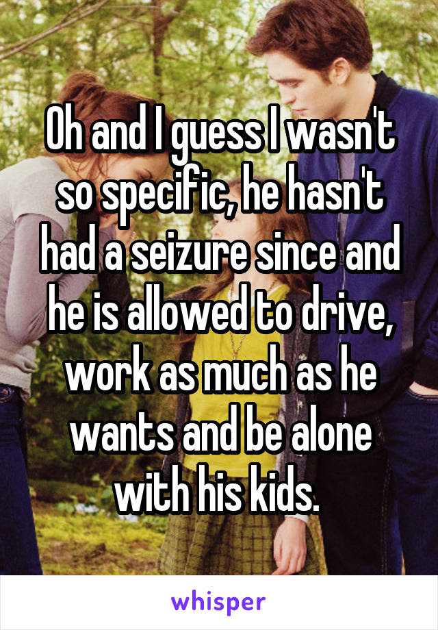 Oh and I guess I wasn't so specific, he hasn't had a seizure since and he is allowed to drive, work as much as he wants and be alone with his kids. 