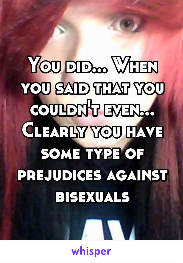You did... When you said that you couldn't even... Clearly you have some type of prejudices against bisexuals