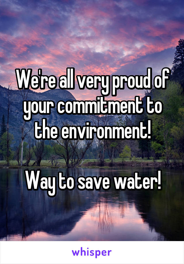 We're all very proud of your commitment to the environment!

Way to save water!