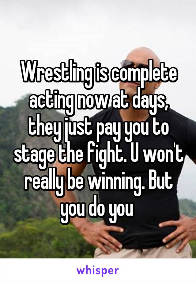 Wrestling is complete acting now at days, they just pay you to stage the fight. U won't really be winning. But you do you 