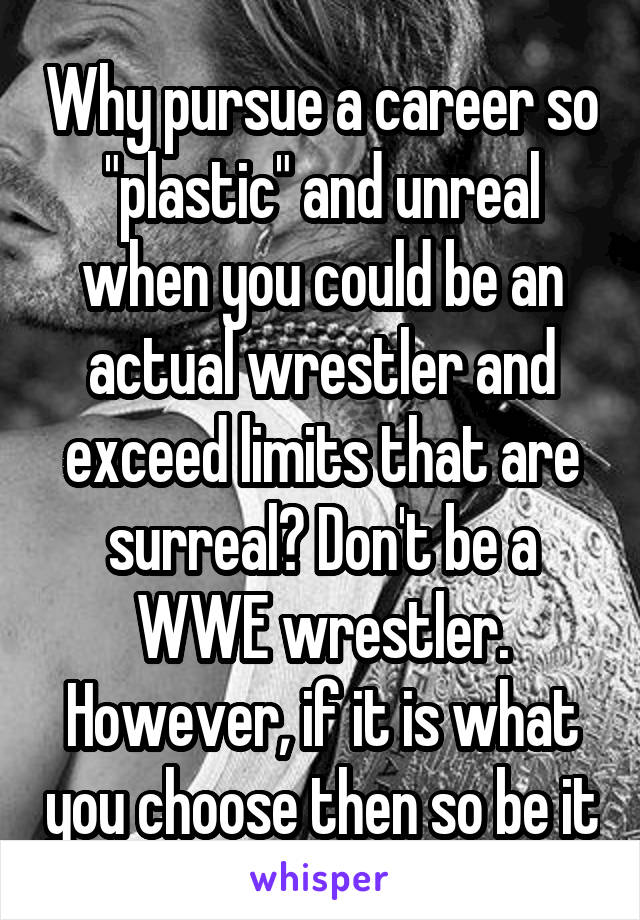 Why pursue a career so "plastic" and unreal when you could be an actual wrestler and exceed limits that are surreal? Don't be a WWE wrestler. However, if it is what you choose then so be it