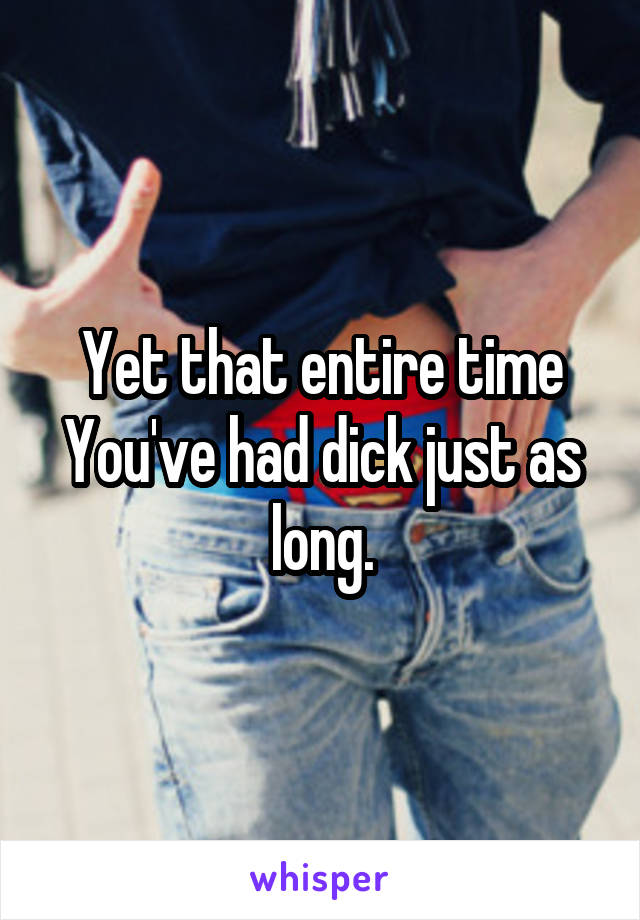 Yet that entire time You've had dick just as long.