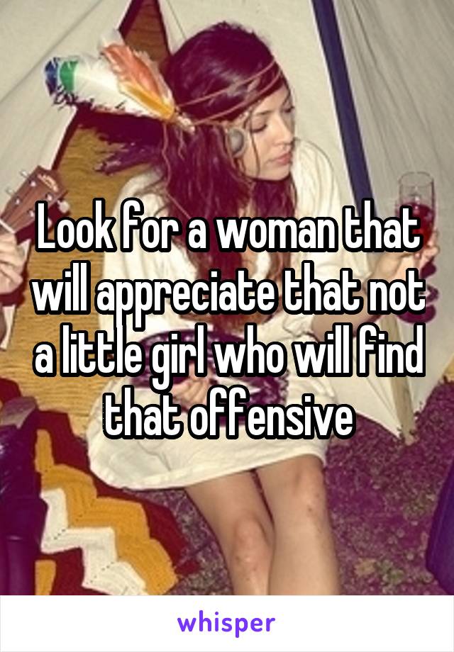 Look for a woman that will appreciate that not a little girl who will find that offensive