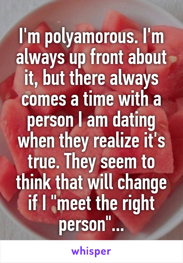 I'm polyamorous. I'm always up front about it, but there always comes a time with a person I am dating when they realize it's true. They seem to think that will change if I "meet the right person"...