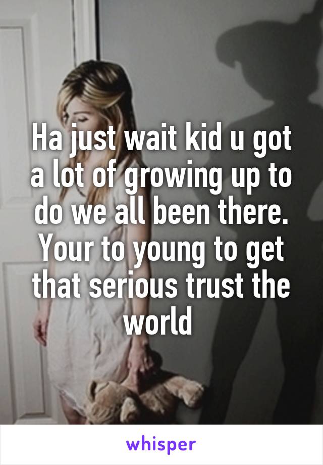 Ha just wait kid u got a lot of growing up to do we all been there. Your to young to get that serious trust the world 