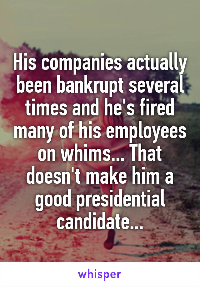 His companies actually been bankrupt several times and he's fired many of his employees on whims... That doesn't make him a good presidential candidate...