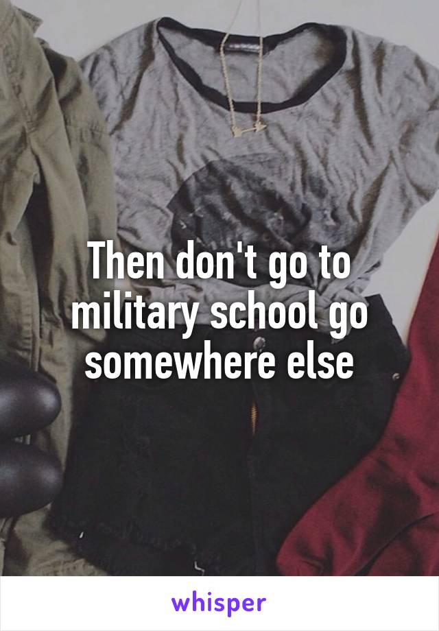 Then don't go to military school go somewhere else