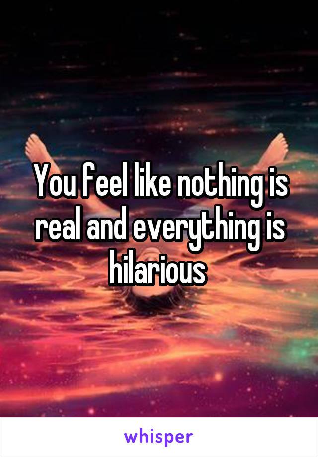 You feel like nothing is real and everything is hilarious 