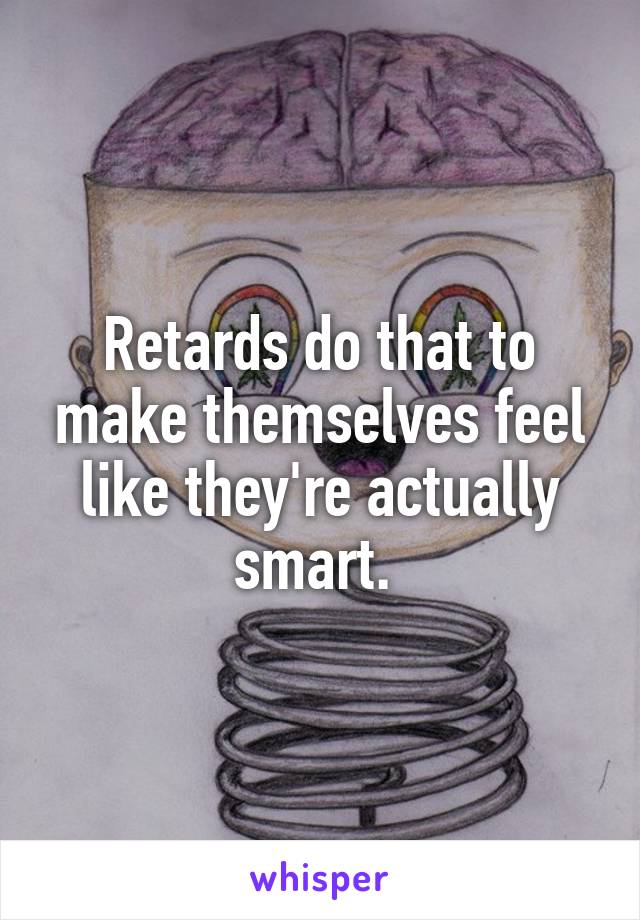 Retards do that to make themselves feel like they're actually smart. 