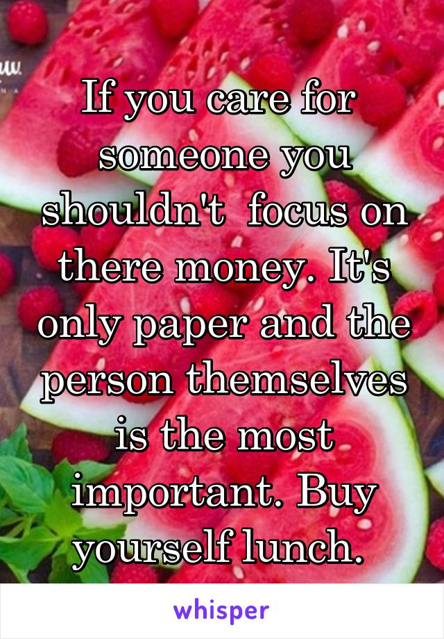 If you care for  someone you shouldn't  focus on there money. It's only paper and the person themselves is the most important. Buy yourself lunch. 