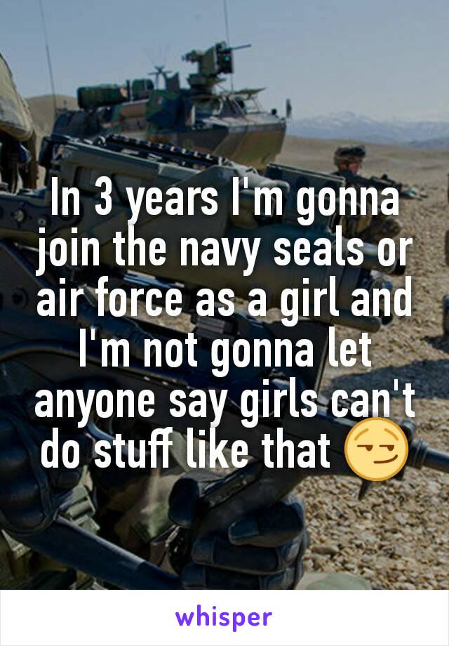 In 3 years I'm gonna join the navy seals or air force as a girl and I'm not gonna let anyone say girls can't do stuff like that 😏