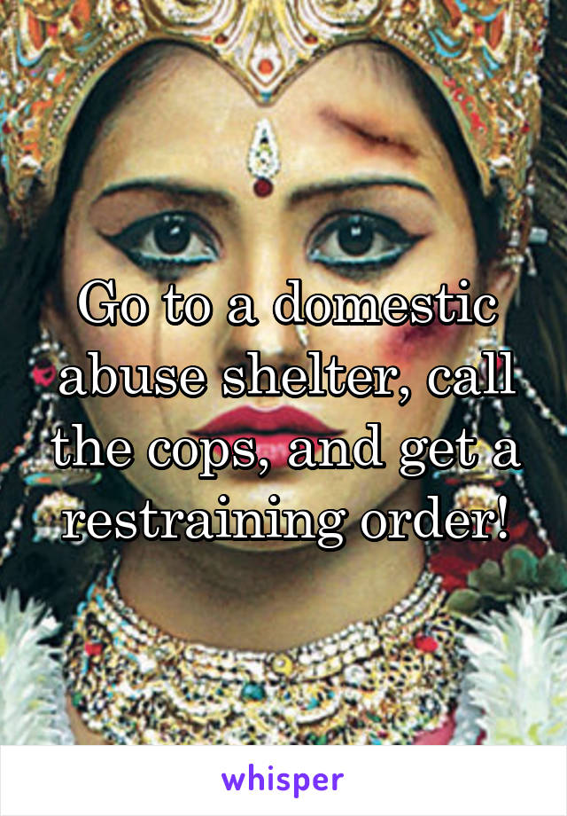 Go to a domestic abuse shelter, call the cops, and get a restraining order!