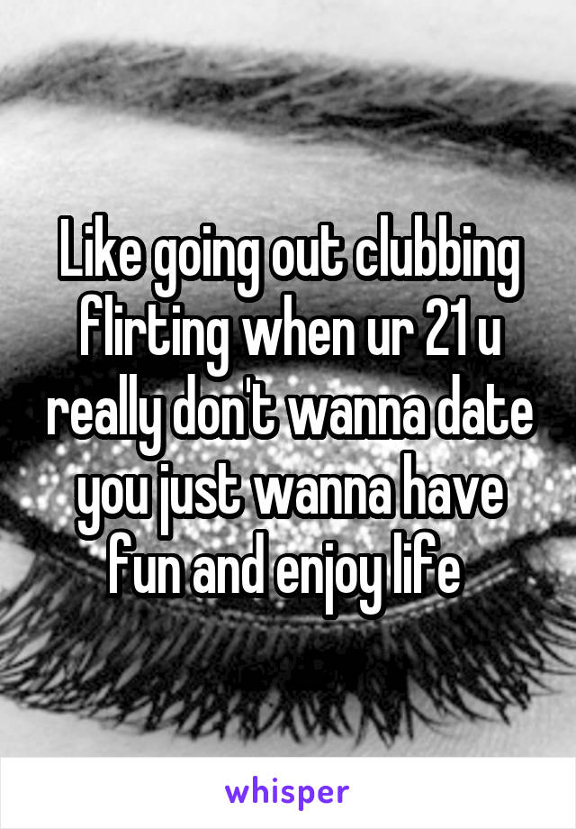 Like going out clubbing flirting when ur 21 u really don't wanna date you just wanna have fun and enjoy life 