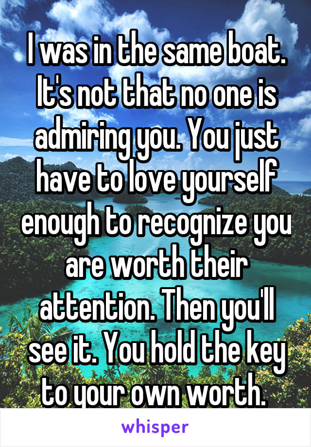 I was in the same boat. It's not that no one is admiring you. You just have to love yourself enough to recognize you are worth their attention. Then you'll see it. You hold the key to your own worth. 