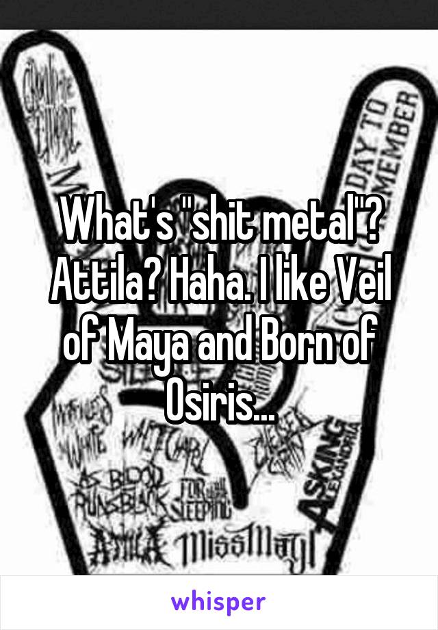 What's "shit metal"? Attila? Haha. I like Veil of Maya and Born of Osiris...