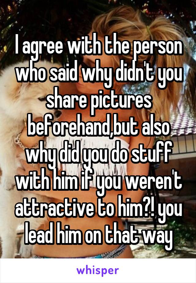 I agree with the person who said why didn't you share pictures beforehand,but also why did you do stuff with him if you weren't attractive to him?! you lead him on that way