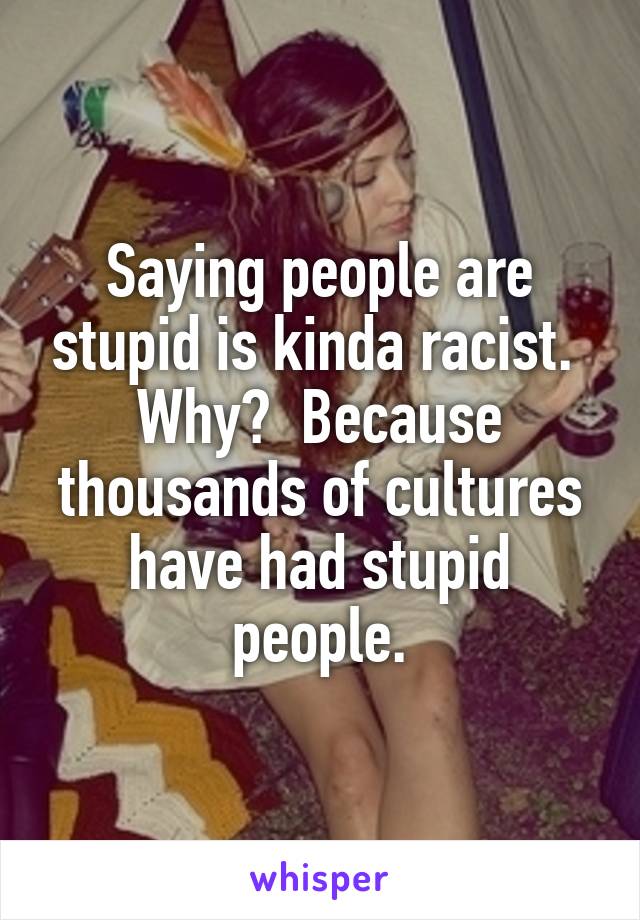 Saying people are stupid is kinda racist.  Why?  Because thousands of cultures have had stupid people.