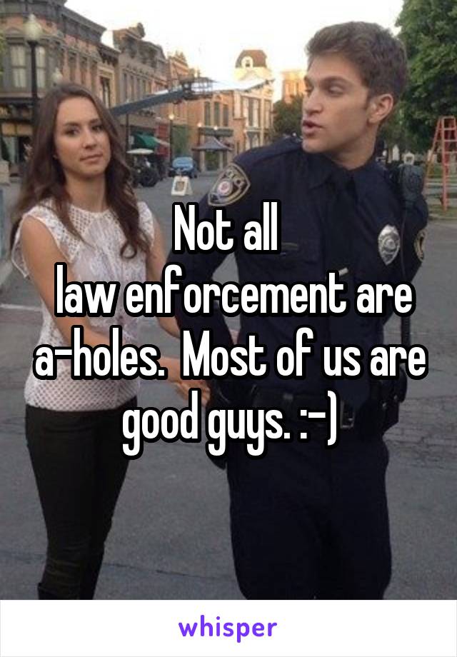 Not all 
 law enforcement are a-holes.  Most of us are good guys. :-)