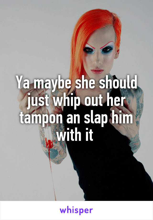 Ya maybe she should just whip out her tampon an slap him with it 
