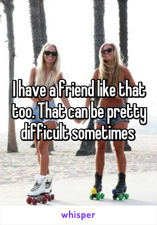 I have a friend like that too. That can be pretty difficult sometimes 