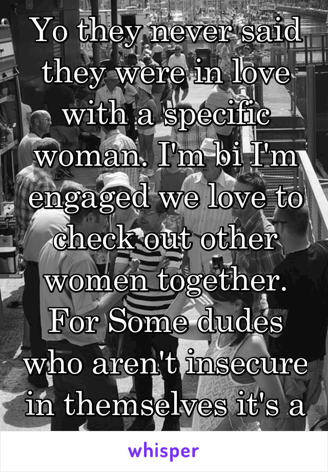 Yo they never said they were in love with a specific woman. I'm bi I'm engaged we love to check out other women together. For Some dudes who aren't insecure in themselves it's a  huge turn on. 
