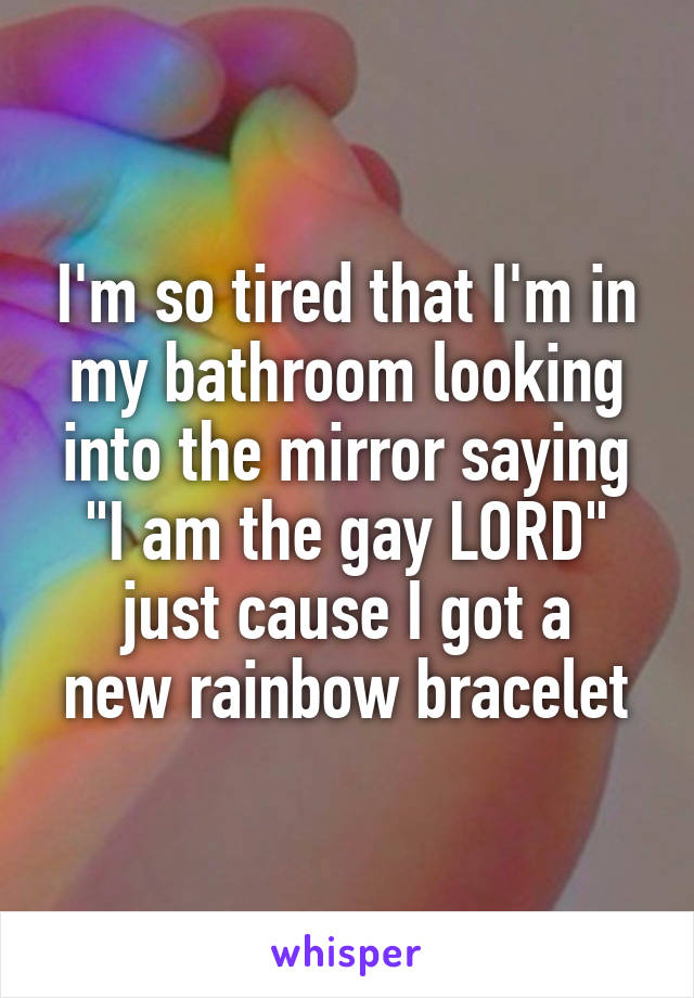 I'm so tired that I'm in my bathroom looking into the mirror saying
"I am the gay LORD"
just cause I got a new rainbow bracelet