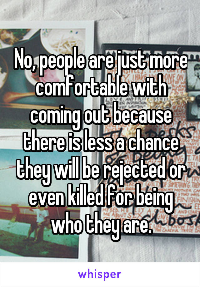 No, people are just more comfortable with coming out because there is less a chance they will be rejected or even killed for being who they are.