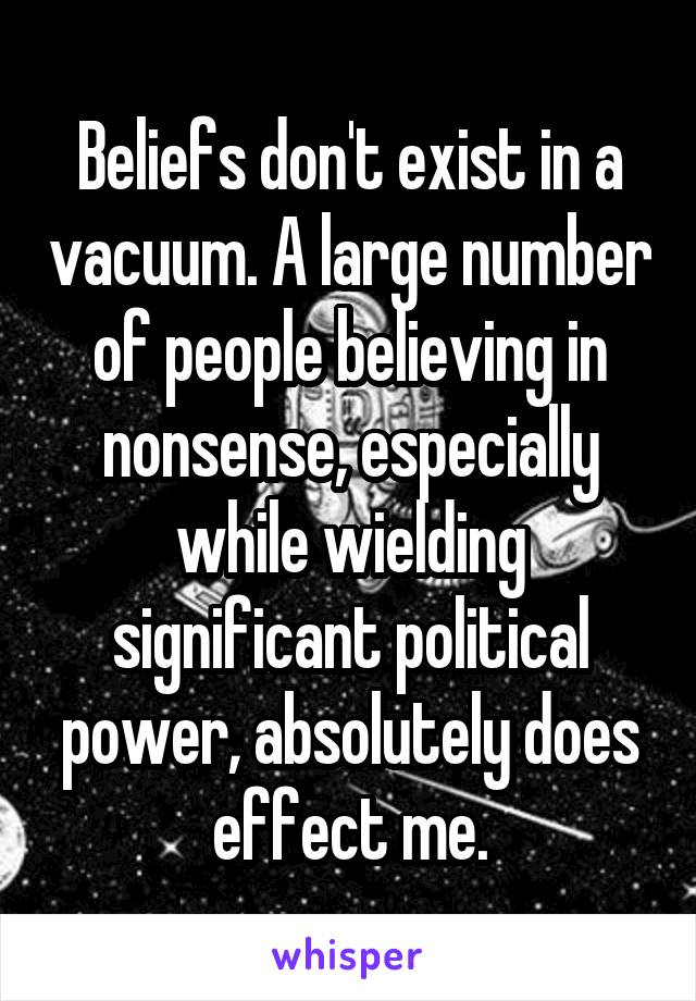 Beliefs don't exist in a vacuum. A large number of people believing in nonsense, especially while wielding significant political power, absolutely does effect me.