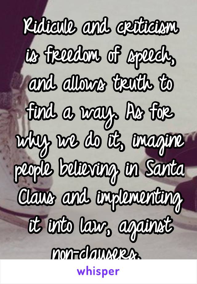 Ridicule and criticism is freedom of speech, and allows truth to find a way. As for why we do it, imagine people believing in Santa Claus and implementing it into law, against non-clausers. 