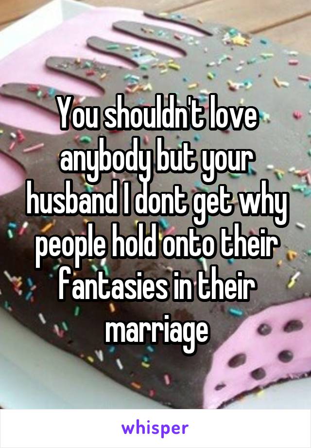 You shouldn't love anybody but your husband I dont get why people hold onto their fantasies in their marriage