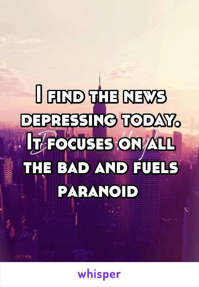 I find the news depressing today. It focuses on all the bad and fuels paranoid 
