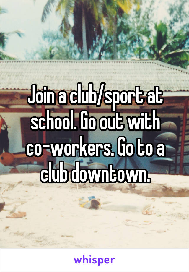 Join a club/sport at school. Go out with co-workers. Go to a club downtown.