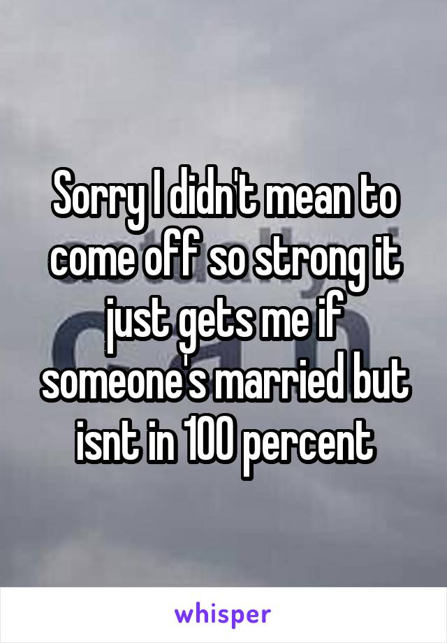 Sorry I didn't mean to come off so strong it just gets me if someone's married but isnt in 100 percent