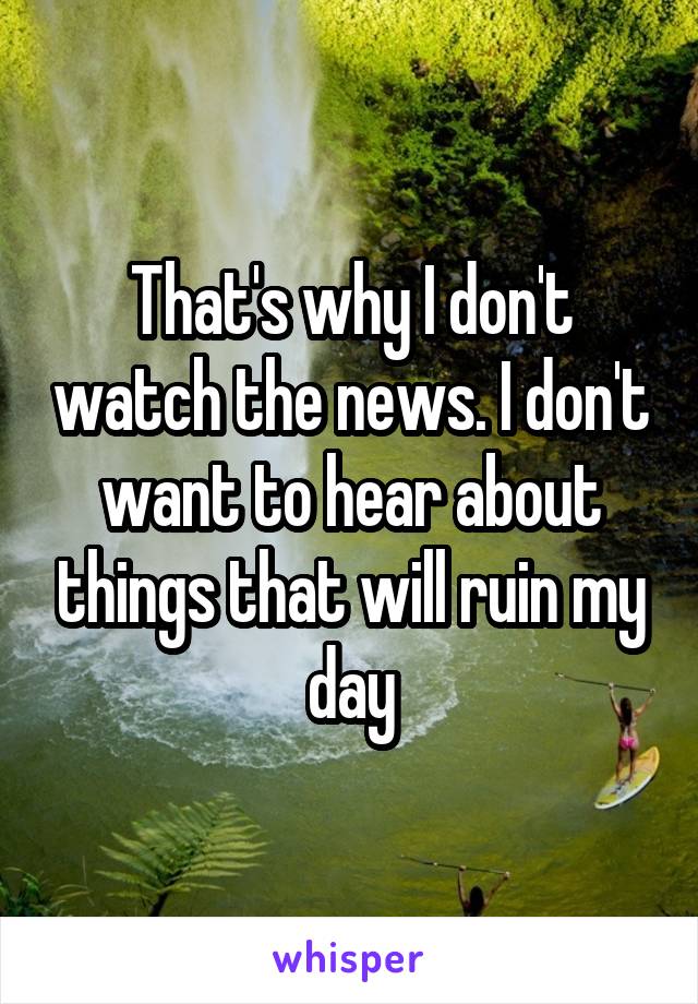 That's why I don't watch the news. I don't want to hear about things that will ruin my day