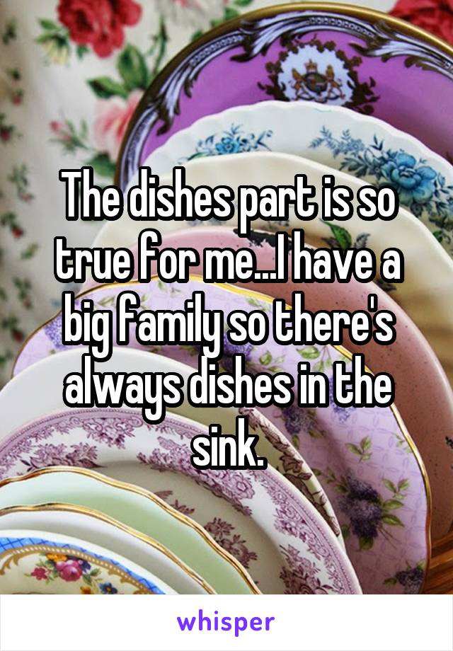 The dishes part is so true for me...I have a big family so there's always dishes in the sink.