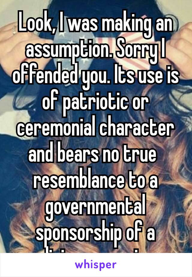 Look, I was making an assumption. Sorry I offended you. Its use is of patriotic or ceremonial character and bears no true  resemblance to a governmental sponsorship of a religious exercise. 