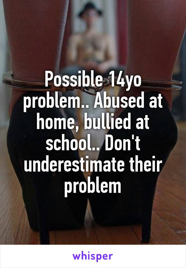 Possible 14yo problem.. Abused at home, bullied at school.. Don't underestimate their problem