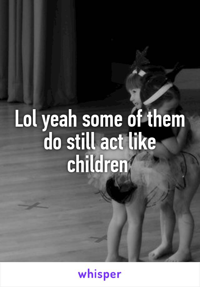 Lol yeah some of them do still act like children 