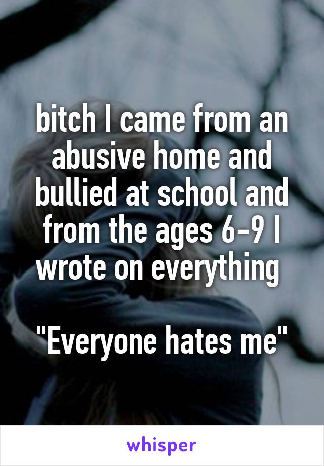 bitch I came from an abusive home and bullied at school and from the ages 6-9 I wrote on everything 

"Everyone hates me"