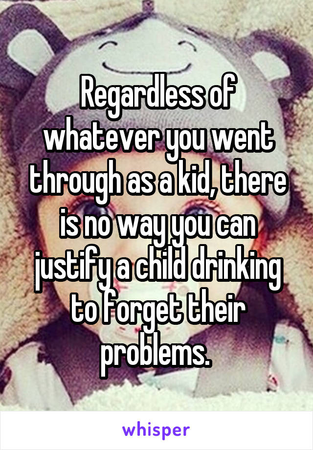 Regardless of whatever you went through as a kid, there is no way you can justify a child drinking to forget their problems. 