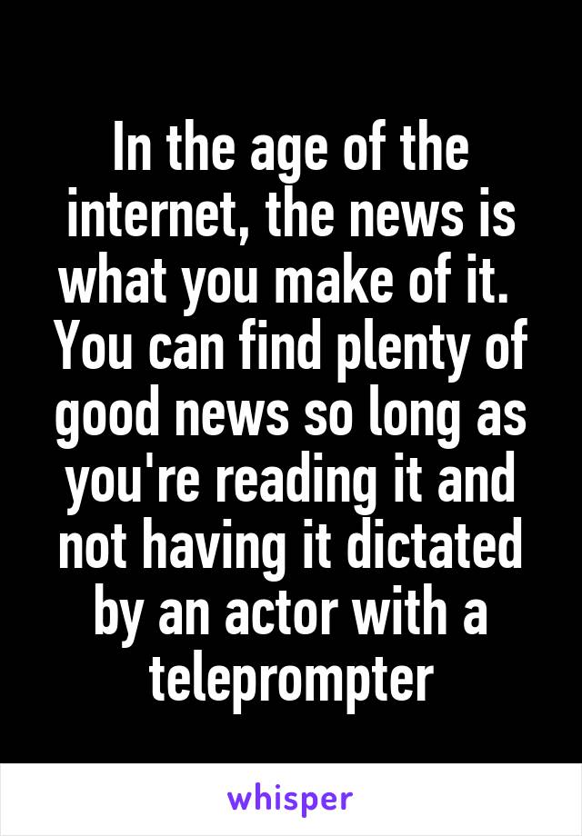 In the age of the internet, the news is what you make of it.  You can find plenty of good news so long as you're reading it and not having it dictated by an actor with a teleprompter
