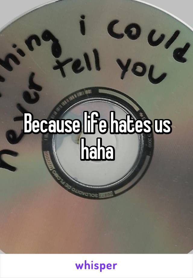 Because life hates us haha