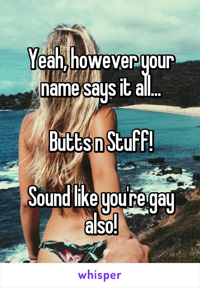 Yeah, however your name says it all...

Butts n Stuff!

Sound like you're gay also!