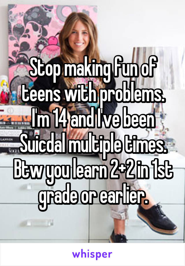 Stop making fun of teens with problems. I'm 14 and I've been Suicdal multiple times. Btw you learn 2+2 in 1st grade or earlier.