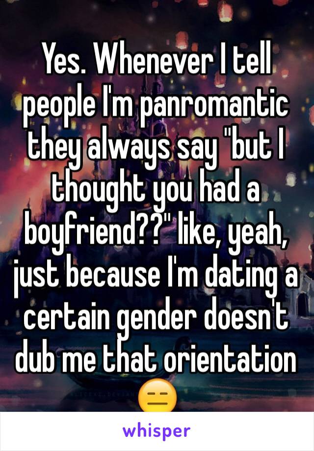 Yes. Whenever I tell people I'm panromantic they always say "but I thought you had a boyfriend??" like, yeah, just because I'm dating a certain gender doesn't dub me that orientation 😑