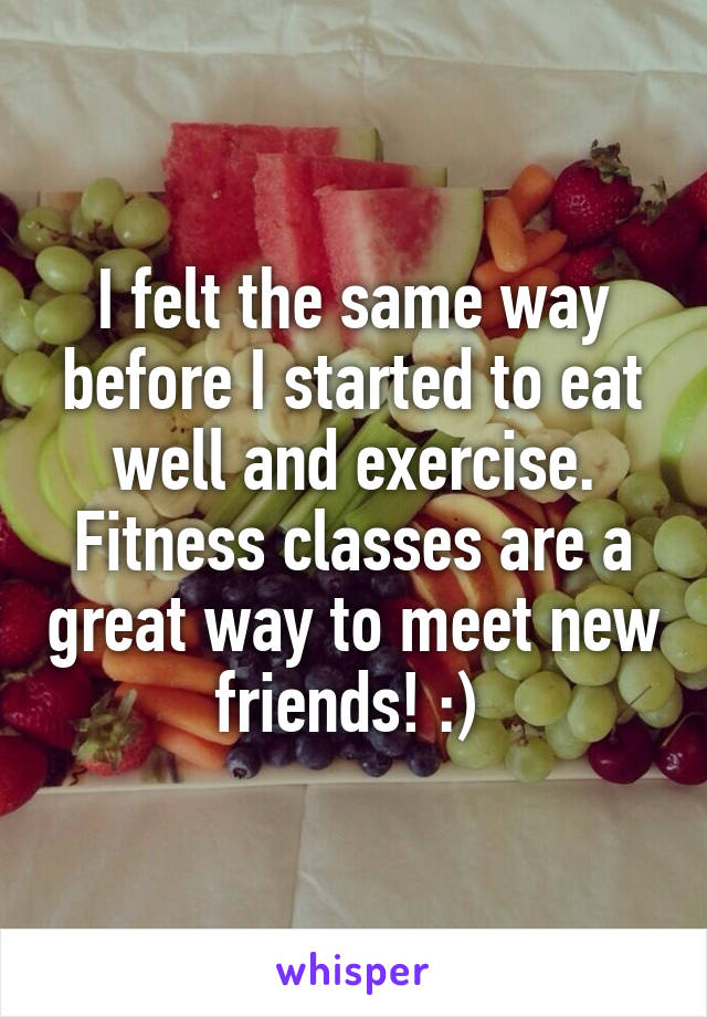 I felt the same way before I started to eat well and exercise. Fitness classes are a great way to meet new friends! :) 