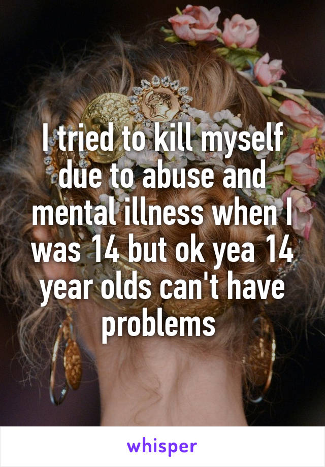 I tried to kill myself due to abuse and mental illness when I was 14 but ok yea 14 year olds can't have problems 