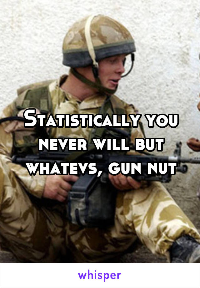 Statistically you never will but whatevs, gun nut