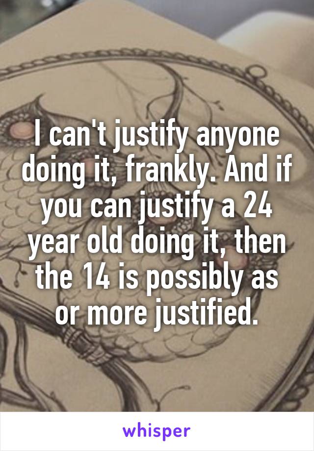 I can't justify anyone doing it, frankly. And if you can justify a 24 year old doing it, then the 14 is possibly as or more justified.